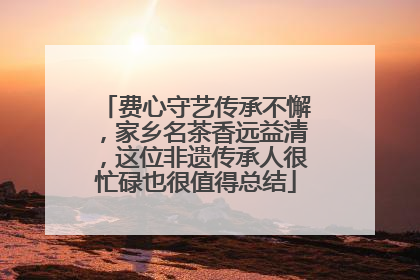 费心守艺传承不懈，家乡名茶香远益清，这位非遗传承人很忙碌也很值得总结