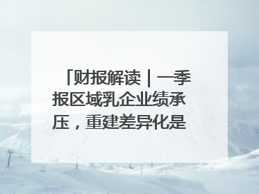 财报解读｜一季报区域乳企业绩承压，重建差异化是突围关键