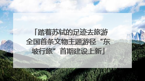 踏着苏轼的足迹去旅游 全国首条文物主题游径“东坡行旅”首期建设上新
