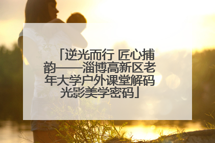 逆光而行 匠心捕韵——淄博高新区老年大学户外课堂解码光影美学密码