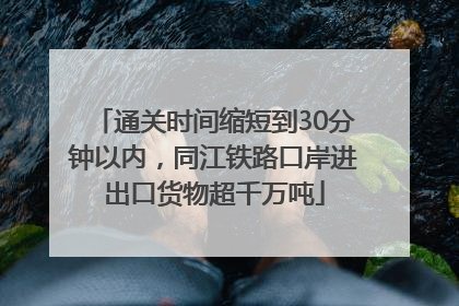通关时间缩短到30分钟以内，同江铁路口岸进出口货物超千万吨