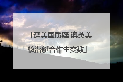 遭美国质疑 澳英美核潜艇合作生变数