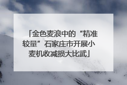 金色麦浪中的“精准较量”石家庄市开展小麦机收减损大比武