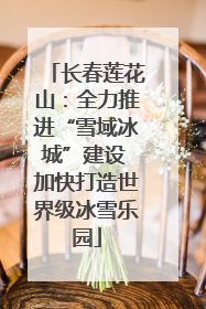 长春莲花山：全力推进“雪域冰城”建设 加快打造世界级冰雪乐园