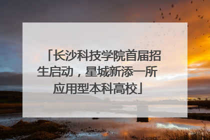 长沙科技学院首届招生启动，星城新添一所应用型本科高校