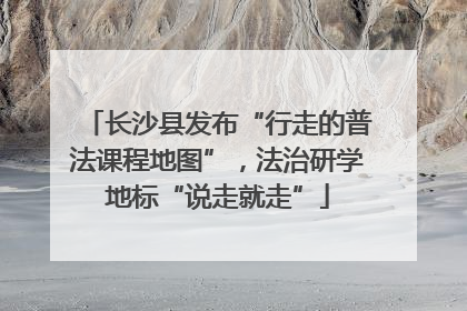 长沙县发布“行走的普法课程地图”，法治研学地标“说走就走”