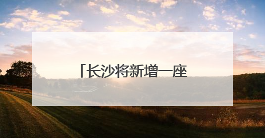 长沙将新增一座跨湘江大桥！