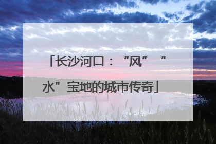 长沙河口：“风”“水”宝地的城市传奇