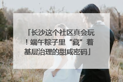 长沙这个社区真会玩！端午粽子里“藏”着基层治理的甜咸密码