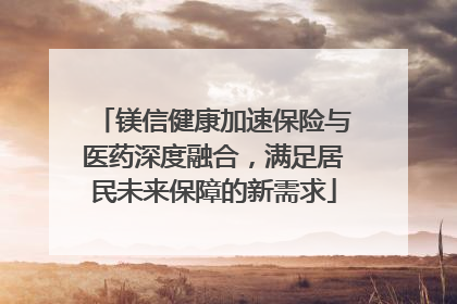 镁信健康加速保险与医药深度融合，满足居民未来保障的新需求