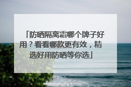 防晒隔离霜哪个牌子好用？看看哪款更有效，精选好用防晒等你选