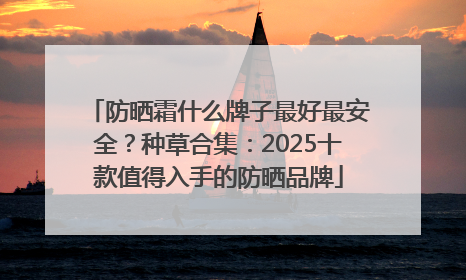 防晒霜什么牌子最好最安全？种草合集：2025十款值得入手的防晒品牌