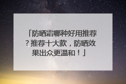 防晒霜哪种好用推荐？推荐十大款，防晒效果出众更温和！