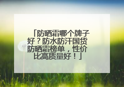 防晒霜哪个牌子好？防水防汗国货防晒霜榜单，性价比高质量好！