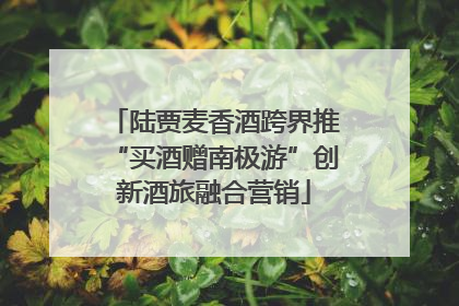陆贾麦香酒跨界推“买酒赠南极游”创新酒旅融合营销