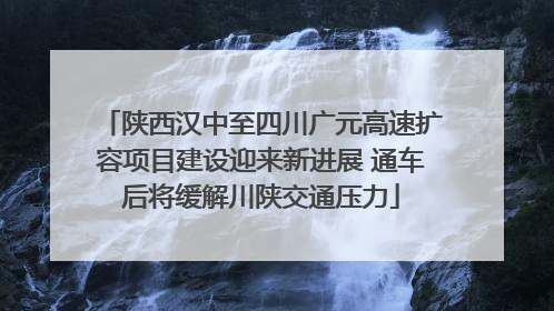 陕西汉中至四川广元高速扩容项目建设迎来新进展 通车后将缓解川陕交通压力