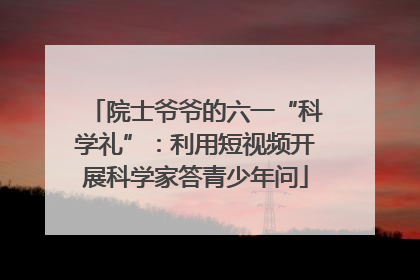 院士爷爷的六一“科学礼”：利用短视频开展科学家答青少年问