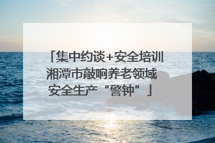 集中约谈+安全培训 湘潭市敲响养老领域安全生产“警钟”