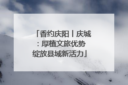 香约庆阳丨庆城：厚植文旅优势 绽放县域新活力