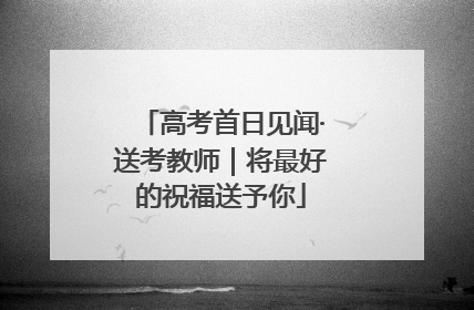 高考首日见闻·送考教师｜将最好的祝福送予你
