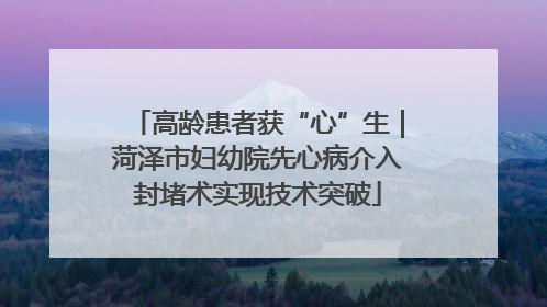高龄患者获“心”生｜菏泽市妇幼院先心病介入封堵术实现技术突破