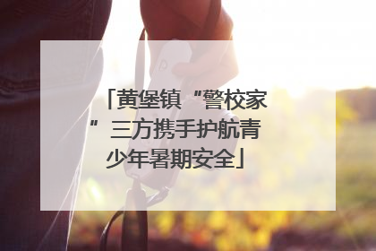 黄堡镇“警校家”三方携手护航青少年暑期安全