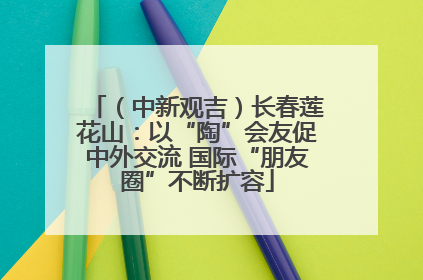 （中新观吉）长春莲花山：以“陶”会友促中外交流 国际“朋友圈”不断扩容