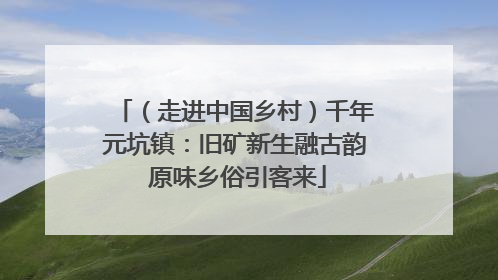 （走进中国乡村）千年元坑镇：旧矿新生融古韵 原味乡俗引客来