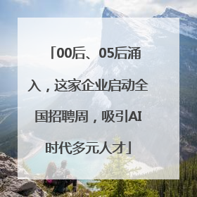 00后、05后涌入，这家企业启动全国招聘周，吸引AI时代多元人才