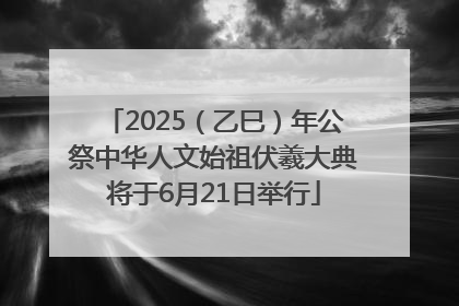 2025（乙巳）年公祭中华人文始祖伏羲大典将于6月21日举行