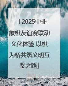 2025中非象棋友谊赛联动文化体验 以棋为桥共筑文明互鉴之路