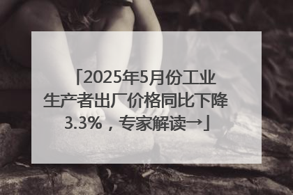 2025年5月份工业生产者出厂价格同比下降3.3%，专家解读→