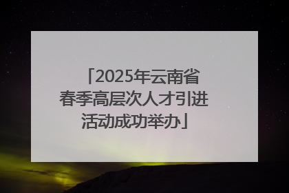 2025年云南省春季高层次人才引进活动成功举办