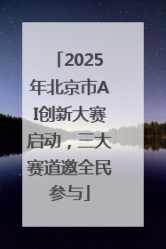 2025年北京市AI创新大赛启动，三大赛道邀全民参与