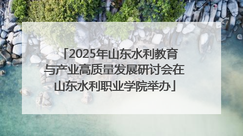 2025年山东水利教育与产业高质量发展研讨会在山东水利职业学院举办