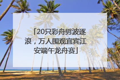 20只彩舟劈波逐浪，万人围观宜宾江安端午龙舟赛