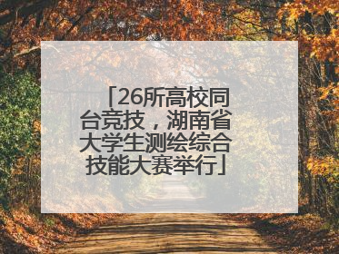 26所高校同台竞技，湖南省大学生测绘综合技能大赛举行
