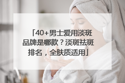 40+男士爱用淡斑品牌是哪款？淡斑祛斑排名，全肤质适用