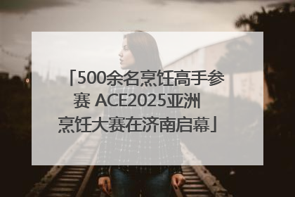 500余名烹饪高手参赛 ACE2025亚洲烹饪大赛在济南启幕