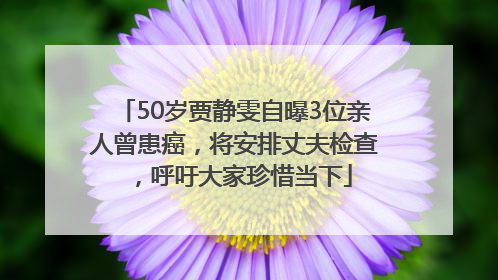 50岁贾静雯自曝3位亲人曾患癌，将安排丈夫检查，呼吁大家珍惜当下