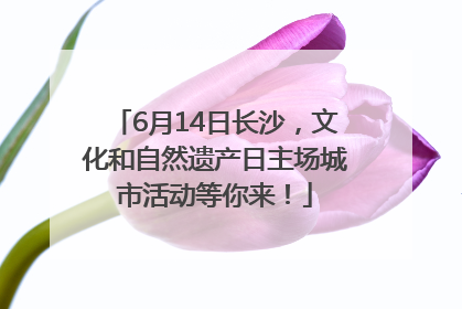 6月14日长沙，文化和自然遗产日主场城市活动等你来！