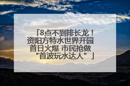 8点不到排长龙！资阳方特水世界开园首日火爆 市民抢做“首波玩水达人”