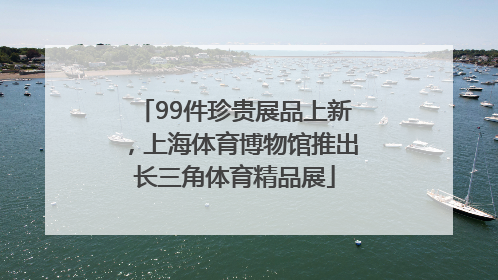 99件珍贵展品上新，上海体育博物馆推出长三角体育精品展