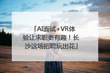 AI面试+VR体验让求职更有趣！长沙这场招聘玩出花