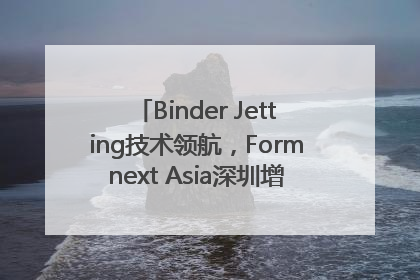 Binder Jetting技术领航，Formnext Asia深圳增材展解锁产业新动能